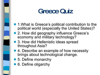 Greece Quiz 1.What is Greece’s political contribution to the political world (especially the United States)? 2. How did geography influence Greece’s economy and military technology? 3. How did Hellenistic ideas spread throughout Asia? 4. Describe an example of how necessity brings about technological change. 5. Define monarchy  6. Define oligarchy 