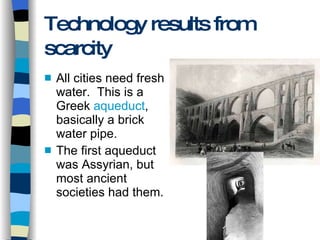 Technology results from scarcity All cities need fresh water.  This is a Greek  aqueduct , basically a brick water pipe. The first aqueduct was Assyrian, but most ancient societies had them. 