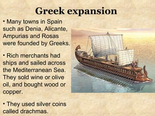 Greek expansion Many towns in Spain such as Denia, Alicante, Ampurias and Rosas were founded by Greeks.  Rich merchants had ships and sailed across the Mediterranean Sea. They sold wine or olive oil, and bought wood or copper. They used silver coins called drachmas. 