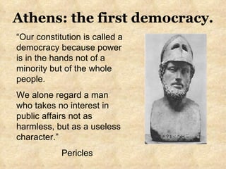“ Our constitution is called a democracy because power is in the hands not of a minority but of the whole people.  We alone regard a man who takes no interest in public affairs not as harmless, but as a useless character.” Pericles  Athens: the first democracy. 