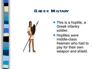 Greek Military This is a hoplite, a Greek infantry soldier. Hoplites were middle-class freemen who had to pay for their own weapon and shield. 