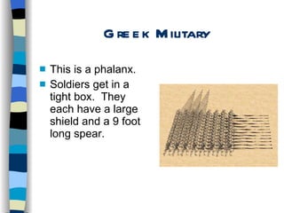 Greek Military This is a phalanx. Soldiers get in a tight box.  They each have a large shield and a 9 foot long spear. 