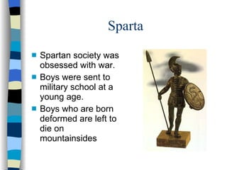 Sparta Spartan society was obsessed with war. Boys were sent to military school at a young age. Boys who are born deformed are left to die on mountainsides 
