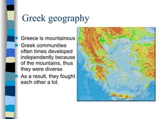Greek geography Greece is mountainous Greek communities often times developed independently because of the mountains, thus they were diverse As a result, they fought each other a lot. 