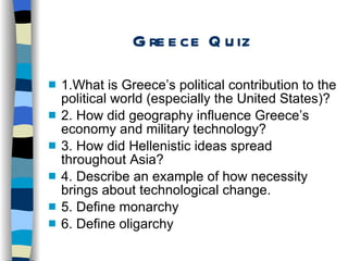 Greece Quiz 1.What is Greece’s political contribution to the political world (especially the United States)? 2. How did geography influence Greece’s economy and military technology? 3. How did Hellenistic ideas spread throughout Asia? 4. Describe an example of how necessity brings about technological change. 5. Define monarchy  6. Define oligarchy 