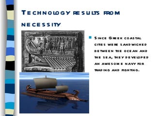 Technology results from necessity Since Greek coastal cities were sandwiched between the ocean and the sea, they developed an awesome navy for trading and fighting. 