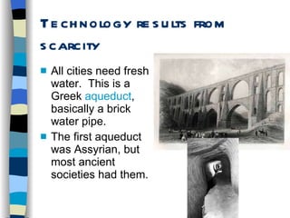 Technology results from scarcity All cities need fresh water.  This is a Greek  aqueduct , basically a brick water pipe. The first aqueduct was Assyrian, but most ancient societies had them. 