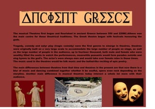 436245-135890<br />The musical Theatres first began and flourished in ancient Greece between 550 and 220BC.Athens was the main centre for these theatrical traditions. The Greek theatre began with festivals honouring the gods.<br />Tragedy, comedy and satyr play (tragic comedy) were the first genres to emerge in theatres. theatres were originally built on a very large scale to accommodate the large number of people on stage, as well as the large number of people in the audience, up to fourteen thousand, both male and female who were wealthy filled the seats to watch the performances, meanwhile peasants would form parades outside and sing hymns to the god’s. The actor's were always men and would take over female roles in those times.<br />The music used in the theatres would be folk music and the ballad-like reciting of epic poetry.<br />28638507797806874510858520The main differences between theatres from that time and theatres in the present are that now there is a blur of music and dancing combined together whether it be soulful, opera even rock depending on the storyline. Another main difference is musical theatres today interact a whole lot more with their audience.<br />-128270157480<br />