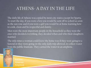 ATHENS- A DAY IN THE LIFEThe daily life of Athens was copied by most city states except for Sparta. To start the day, if you were a boy you would be sent off to school as soon as the sun rose and if you were a girl you would be at home learning how to cook, clean and be respectful and dainty.Men were the most important people in the household as they were the ones who decided everything, they decided when and who their daughters married.The only times a woman could leave the home was if they were going to a funeral or they were going on the only daily trip allowed, to collect water from the public fountain. They carried the water in an amphora.Ancient Athenian Amphora