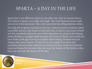 Sparta – A day in the lifeSparta had a very different culture to any other city-state in Ancient Greece. The culture in Sparta was tough and rough- The word Spartan means tough and severe in the dictionary- this word came from describing Spartan culture.The daily life in Sparta was hard, if you were a boy you went to school as little as possible and you only learnt to read and write as much as necessary (which was low standard) otherwise your whole education was aimed at developing smart obedience, strength under pressure and victory in battle, you would also leave home at the age of seven to complete this training. Women were not wimpy, they were warriors. Women were also taught to be brave and outspoken, however they could not be citizens but they could own land and represent themselves in court, they also were the hunters of the family as they had to go and hunt the dinner for the men.Spartan shield