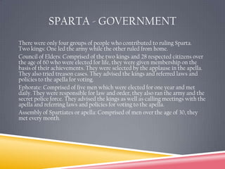 Sparta - GovernmentThere were only four groups of people who contributed to ruling Sparta.Two kings: One led the army while the other ruled from home.  Council of Elders: Comprised of the two kings and 28 respected citizens over the age of 60 who were elected for life, they were given membership on the basis of their achievements. They were selected by the applause in the apella. They also tried treason cases. They advised the kings and referred laws and policies to the apella for voting.Ephorate: Comprised of five men which were elected for one year and met daily. They were responsible for law and order, they also ran the army and the secret police force. They advised the kings as well as calling meetings with the apella and referring laws and policies for voting to the apella.Assembly of Spartiates or apella: Comprised of men over the age of 30, they met every month. 