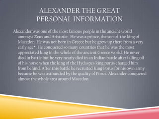 Alexander the Great  Personal InformationAlexander was one of the most famous people in the ancient world amongst Zeus and Aristotle.  He was a prince, the son of  the king of Macedon. He was not born in Greece but he grew up there from a very early age*. He conquered so many countries that he was the most appreciated king in the whole of the ancient Greece world. He never died in battle but he very nearly died in an Indian battleafter falling off of his horse when the king of the Hydaspes king porus charged him from behind. After this battle he recruited King Porus for his own army because he was astounded by the quality of Porus. Alexander conquered almost the whole area around Macedon. 