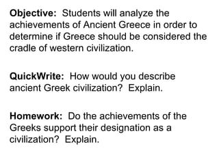 Objective: Students will analyze the
achievements of Ancient Greece in order to
determine if Greece should be considered the
cradle of western civilization.

QuickWrite: How would you describe
ancient Greek civilization? Explain.

Homework: Do the achievements of the
Greeks support their designation as a
civilization? Explain.
 