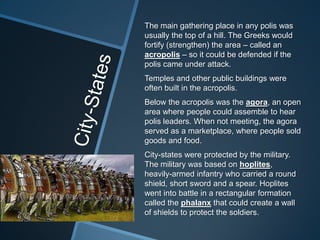 The main gathering place in any polis was
usually the top of a hill. The Greeks would
fortify (strengthen) the area – called an
acropolis – so it could be defended if the
polis came under attack.
Temples and other public buildings were
often built in the acropolis.
Below the acropolis was the agora, an open
area where people could assemble to hear
polis leaders. When not meeting, the agora
served as a marketplace, where people sold
goods and food.
City-states were protected by the military.
The military was based on hoplites,
heavily-armed infantry who carried a round
shield, short sword and a spear. Hoplites
went into battle in a rectangular formation
called the phalanx that could create a wall
of shields to protect the soldiers.
 