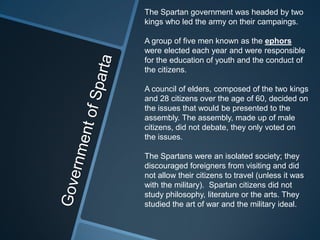 The Spartan government was headed by two
kings who led the army on their campaings.

A group of five men known as the ephors
were elected each year and were responsible
for the education of youth and the conduct of
the citizens.

A council of elders, composed of the two kings
and 28 citizens over the age of 60, decided on
the issues that would be presented to the
assembly. The assembly, made up of male
citizens, did not debate, they only voted on
the issues.

The Spartans were an isolated society; they
discouraged foreigners from visiting and did
not allow their citizens to travel (unless it was
with the military). Spartan citizens did not
study philosophy, literature or the arts. They
studied the art of war and the military ideal.
 