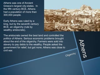 Athens was one of Ancient
Greece’s largest city-states. In
the fifth century BCE, Athens
had a population of more than
300,000 people.

Early Athens was ruled by a
king, but by the seventh century
BCE, an oligarchy (rule by
wealthy aristocrats).

The aristocrats owned the best land and controlled the
politics of Athens. Serious economic problems brought
about the end of the oligarchy. Farmers were sold into
slavery to pay debts to the wealthy. People asked the
government for relief, but got none. Athens was close to
civil war.
 