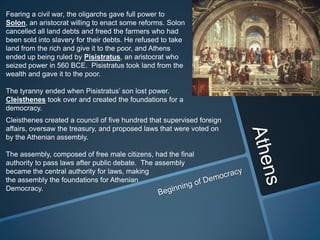 Fearing a civil war, the oligarchs gave full power to
Solon, an aristocrat willing to enact some reforms. Solon
cancelled all land debts and freed the farmers who had
been sold into slavery for their debts. He refused to take
land from the rich and give it to the poor, and Athens
ended up being ruled by Pisistratus, an aristocrat who
seized power in 560 BCE. Pisistratus took land from the
wealth and gave it to the poor.

The tyranny ended when Pisistratus’ son lost power.
Cleisthenes took over and created the foundations for a
democracy.
Cleisthenes created a council of five hundred that supervised foreign
affairs, oversaw the treasury, and proposed laws that were voted on
by the Athenian assembly.

The assembly, composed of free male citizens, had the final
authority to pass laws after public debate. The assembly
became the central authority for laws, making
the assembly the foundations for Athenian
Democracy.
 