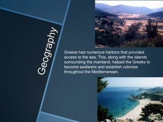 Greece had numerous harbors that provided
access to the sea. This, along with the islands
surrounding the mainland, helped the Greeks to
become seafarers and establish colonies
throughout the Mediterranean.
 
