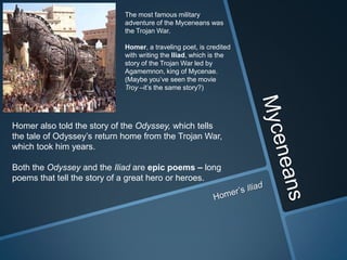 The most famous military
                            adventure of the Myceneans was
                            the Trojan War.

                            Homer, a traveling poet, is credited
                            with writing the Iliad, which is the
                            story of the Trojan War led by
                            Agamemnon, king of Mycenae.
                            (Maybe you’ve seen the movie
                            Troy –it’s the same story?)




Homer also told the story of the Odyssey, which tells
the tale of Odyssey’s return home from the Trojan War,
which took him years.

Both the Odyssey and the Iliad are epic poems – long
poems that tell the story of a great hero or heroes.
 