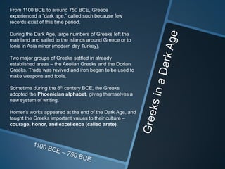 From 1100 BCE to around 750 BCE, Greece
experienced a “dark age,” called such because few
records exist of this time period.

During the Dark Age, large numbers of Greeks left the
mainland and sailed to the islands around Greece or to
Ionia in Asia minor (modern day Turkey).

Two major groups of Greeks settled in already
established areas – the Aeolian Greeks and the Dorian
Greeks. Trade was revived and iron began to be used to
make weapons and tools.

Sometime during the 8th century BCE, the Greeks
adopted the Phoenician alphabet, giving themselves a
new system of writing.

Homer’s works appeared at the end of the Dark Age, and
taught the Greeks important values to their culture –
courage, honor, and excellence (called arete).
 