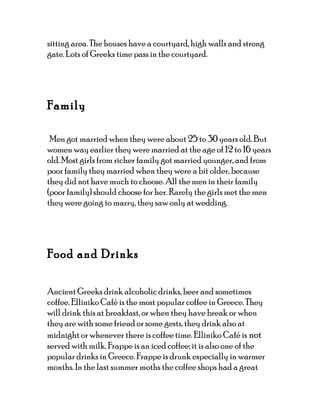 sitting area. The houses have a courtyard, high walls and strong
gate. Lots of Greeks time pass in the courtyard.




Family

 Men got married when they were about 25 to 30 years old. But
women way earlier they were married at the age of 12 to 16 years
old. Most girls from richer family got married younger, and from
poor family they married when they were a bit older, because
they did not have much to choose. All the men in their family
(poor family) should choose for her. Rarely the girls met the men
they were going to marry, they saw only at wedding.




Food and Drinks

Ancient Greeks drink alcoholic drinks, beer and sometimes
coffee. Elliniko Café is the most popular coffee in Greece. They
will drink this at breakfast, or when they have break or when
they are with some friend or some gests, they drink also at
midnight or whenever there is coffee time. Elliniko Café is not
served with milk. Frappe is an iced coffee; it is also one of the
popular drinks in Greece. Frappe is drunk especially in warmer
months. In the last summer moths the coffee shops had a great
 