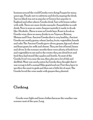 business around the world Greeks were doing Frappe for many
years ago. People met in cafeteria and slowly sipping the drink.
Tsai is a black tea not so popular in Greece but popular in
England and other places. Greeks drink Tsai with lemon rather
with milk. There are more drinks example: Anapsihtika is a soft
drink, Nero is none as water, Inopnevmatothi it made to drunk
like Alcoholic , Biera is none as Greek beer, Krasi is drunk as
Greeks wine, there so many drinks to no: Tsipouro, Retsina,
Metaxa and Ouzo. Ancient Greeks diet is very healthy. Ancient
Greeks eat mostly grains, wheat, barley, fruits, vegetables, breads
and cake The Ancient Greeks grew olives, grapes, figs and wheat
and kept goats, for milk and cheese. They ate lots of bread, beans
and olives. In the summer months there were plenty of fresh fruit
and vegetables to eat and in the winter they ate dried fruit and
food they had stored like apples and lentils. As most of the
Greeks lived very near the sea, they also ate a lot of fish and
shellfish. Meat was rarely eaten by Greeks they thought that it
was wrong to kill a animal (like goats) and eat. First they have to
sacrifice the meat to gods and then eat a little bit of meat. The
Greeks loved the wine made with grapes they planted.




Clothing

  Greeks wore light and loose clothes because the weather was
summer most of the year. Long
 