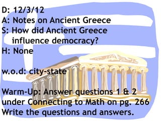 D: 12/3/12
A: Notes on Ancient Greece
S: How did Ancient Greece
   influence democracy?
H: None

w.o.d: city-state

Warm-Up: Answer questions 1 & 2
under Connecting to Math on pg. 266
Write the questions and answers.
 