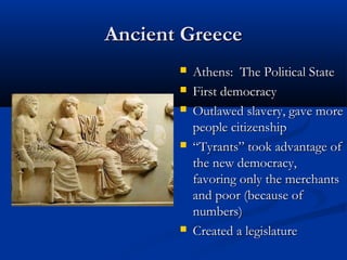 Ancient Greece
          Athens: The Political State
          First democracy
          Outlawed slavery, gave more
           people citizenship
          “Tyrants” took advantage of
           the new democracy,
           favoring only the merchants
           and poor (because of
           numbers)
          Created a legislature
 