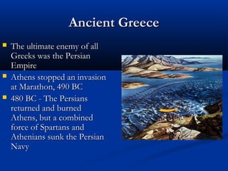 Ancient Greece
   The ultimate enemy of all
    Greeks was the Persian
    Empire
   Athens stopped an invasion
    at Marathon, 490 BC
   480 BC - The Persians
    returned and burned
    Athens, but a combined
    force of Spartans and
    Athenians sunk the Persian
    Navy
 