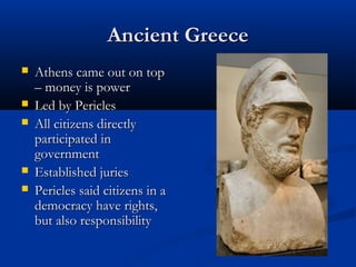 Ancient Greece
   Athens came out on top
    – money is power
   Led by Pericles
   All citizens directly
    participated in
    government
   Established juries
   Pericles said citizens in a
    democracy have rights,
    but also responsibility
 