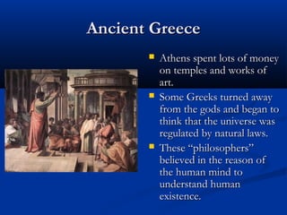 Ancient Greece
          Athens spent lots of money
           on temples and works of
           art.
          Some Greeks turned away
           from the gods and began to
           think that the universe was
           regulated by natural laws.
          These “philosophers”
           believed in the reason of
           the human mind to
           understand human
           existence.
 