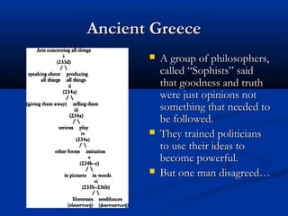 Ancient Greece
          A group of philosophers,
           called “Sophists” said
           that goodness and truth
           were just opinions not
           something that needed to
           be followed.
          They trained politicians
           to use their ideas to
           become powerful.
          But one man disagreed…
 