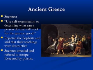 Ancient Greece
   Socrates:
   “Use self-examination to
    determine what can a
    person do that will work
    for the greatest good.”
   Rejected the Sophists and
    said that their teachings
    were destructive
   Socrates arrested and
    refused to escape.
    Executed by poison.
 
