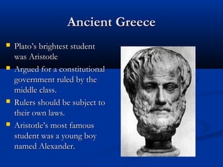 Ancient Greece
   Plato’s brightest student
    was Aristotle
   Argued for a constitutional
    government ruled by the
    middle class.
   Rulers should be subject to
    their own laws.
   Aristotle’s most famous
    student was a young boy
    named Alexander.
 