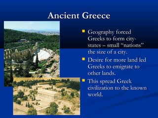 Ancient Greece
          Geography forced
           Greeks to form city-
           states – small “nations”
           the size of a city.
          Desire for more land led
           Greeks to emigrate to
           other lands.
          This spread Greek
           civilization to the known
           world.
 