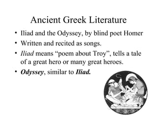 Ancient Greek Literature
• Iliad and the Odyssey, by blind poet Homer
• Written and recited as songs.
• Iliad means “poem about Troy”, tells a tale
of a great hero or many great heroes.
• Odyssey, similar to Iliad.

 
