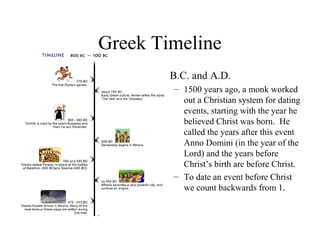 Greek Timeline
• B.C. and A.D.
– 1500 years ago, a monk worked
out a Christian system for dating
events, starting with the year he
believed Christ was born. He
called the years after this event
Anno Domini (in the year of the
Lord) and the years before
Christ’s birth are before Christ.
– To date an event before Christ
we count backwards from 1.

 