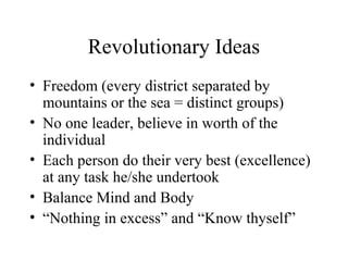 Revolutionary Ideas
• Freedom (every district separated by
mountains or the sea = distinct groups)
• No one leader, believe in worth of the
individual
• Each person do their very best (excellence)
at any task he/she undertook
• Balance Mind and Body
• “Nothing in excess” and “Know thyself”

 