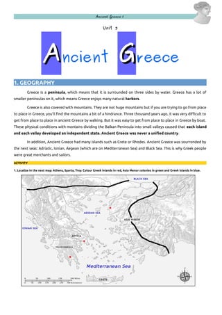 Ancient Greece 1

Unit 3

Ancient Greece
1. GEOGRAPHY
Greece is a peninsula, which means that it is surrounded on three sides by water. Greece has a lot of
smaller peninsulas on it, which means Greece enjoys many natural harbors.
Greece is also covered with mountains. They are not huge mountains but if you are trying to go from place
to place in Greece, you'll find the mountains a bit of a hindrance. Three thousand years ago, it was very difficult to
get from place to place in ancient Greece by walking. But it was easy to get from place to place in Greece by boat.
These physical conditions with montains dividing the Balkan Peninsula into small valleys caused that each island
and each valley developed an independent state. Ancient Greece was never a unified country.
In addition, Ancient Greece had many islands such as Crete or Rhodes. Ancient Greece was sourronded by
the next seas: Adriatic, Ionian, Aegean (which are on Mediterranean Sea) and Black Sea. This is why Greek people
were great merchants and sailors.
ACTIVITY
1. Localize in the next map: Athens, Sparta, Troy. Colour Greek inlands in red, Asia Menor colonies in green and Greek islands in blue.

 