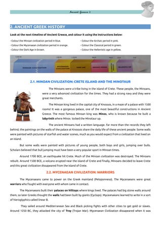 Ancient Greece 3

2. ANCIENT GREEK HISTORY
Look at the next timeline of Ancient Greece, and colour it using the instructions below:
- Colour the Minoan civilization period in blue.

- Colour the Archaic period in pink.

- Colour the Mycenaean civilization period in orange.

- Colour the Classical period in green.

- Colour the Dark Age in brown.

- Colour the Hellenistic age in yellow.

2.1. MINOAN CIVILIZATION: CRETE ISLAND AND THE MINOTAUR
The Minoans were a tribe living in the island of Crete. These people, the Minoans,
were a very advanced civilization for the times. They had a strong navy and they were
great merchants.
The Minoan king lived in the capital city of Knossos, in a maze of a palace with 1500
rooms! It was a gorgeous palace, one of the most beautiful constructions in Ancient
Greece. The most famous Minoan king was Minos, who is known because he built a
labyrinth where Minos locked the Minotaur up.
The ancient Minoans had a written language. Far more than the records they left
behind, the paintings on the walls of the palace at Knossos share the daily life of these ancient people. Some walls
were painted with pictures of starfish and water scenes, much as you would expect from a civilization that lived on
an island.
But some walls were painted with pictures of young people, both boys and girls, jumping over bulls.
Scholars believed that bull jumping must have been a very popular sport in Minoan times.
Around 1700 BCE, an earthquake hit Crete. Much of the Minoan civilization was destroyed. The Minoans
rebuilt. Around 1500 BCE, a volcano erupted near the island of Crete and finally, Minoans decided to leave Crete
and this great civilization dissapeared from the island of Crete.

2.2. MYCENAEAN CIVILIZATION: WARRIORS
The Mycenaeans came to power on the Greek mainland (Peloponneso). The Mycenaeans were great
warriors who fought with everyone with whom came in contact.
The Mycenaeans built their palaces on hilltops where kings lived. The palaces had big stone walls around
them, so later Greeks thought the walls had been built by giants (Cyclops). Myceanaeans learned to write in a sort
of hieroglyphics called linear B.
They sailed around Mediterranean Sea and Black picking fights with other cities to get gold or slaves.
Around 1250 BC, they attacked the city of Troy (Trojan War). Mycenaean Civilization dissapeared when it was

 