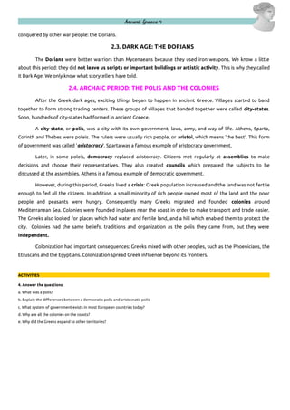Ancient Greece 4
conquered by other war people: the Dorians.

2.3. DARK AGE: THE DORIANS
The Dorians were better warriors than Mycenaeans because they used iron weapons. We know a little
about this period: they did not leave us scripts or important buildings or artistic activity. This is why they called
it Dark Age. We only know what storytellers have told.

2.4. ARCHAIC PERIOD: THE POLIS AND THE COLONIES
After the Greek dark ages, exciting things began to happen in ancient Greece. Villages started to band
together to form strong trading centers. These groups of villages that banded together were called city-states.
Soon, hundreds of city-states had formed in ancient Greece.
A city-state, or polis, was a city with its own government, laws, army, and way of life. Athens, Sparta,
Corinth and Thebes were poleis. The rulers were usually rich people, or aristoi, which means 'the best'. This form
of government was called 'aristocracy'. Sparta was a famous example of aristocracy government.
Later, in some poleis, democracy replaced aristocracy. Citizens met regularly at assemblies to make
decisions and choose their representatives. They also created councils which prepared the subjects to be
discussed at the assemblies. Athens is a famous example of democratic government.
However, during this period, Greeks lived a crisis: Greek population increased and the land was not fertile
enough to fed all the citizens. In addition, a small minority of rich people owned most of the land and the poor
people and peasants were hungry. Consequently many Greeks migrated and founded colonies around
Mediterranean Sea. Colonies were founded in places near the coast in order to make transport and trade easier.
The Greeks also looked for places which had water and fertile land, and a hill which enabled them to protect the
city. Colonies had the same beliefs, traditions and organization as the polis they came from, but they were
independent.
Colonization had important consequences: Greeks mixed with other peoples, such as the Phoenicians, the
Etruscans and the Egyptians. Colonization spread Greek influence beyond its frontiers.

ACTIVITIES
4. Answer the questions:
a. What was a polis?
b. Explain the differences between a democratic polis and aristocratic polis
c. What system of government exists in most European countries today?
d. Why are all the colonies on the coasts?
e. Why did the Greeks expand to other territories?

 