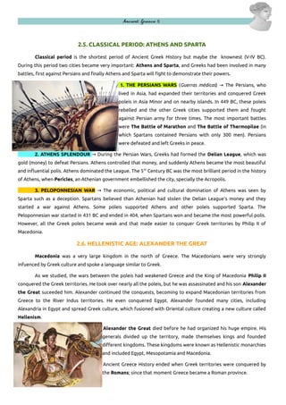 Ancient Greece 5

2.5. CLASSICAL PERIOD: ATHENS AND SPARTA
Classical period is the shortest period of Ancient Greek History but maybe the knownest (V-IV BC).
During this period two cities became very important: Athens and Sparta, and Greeks had been involved in many
battles, first against Persians and finally Athens and Sparta will fight to demonstrate their powers.
1. THE PERSIANS WARS (Guerras médicas) → The Persians, who
lived in Asia, had expanded their territories and conquered Greek
poleis in Asia Minor and on nearby islands. In 449 BC, these poleis
rebelled and the other Greek cities supported them and fought
against Persian army for three times. The most important battles
were The Battle of Marathon and The Battle of Thermopilae (in
which Spartans contained Persians with only 300 men). Persians
were defeated and left Greeks in peace.
2. ATHENS SPLENDOUR → During the Persian Wars, Greeks had formed the Delian League, which was
gold (money) to defeat Persians. Athens controlled that money, and suddenly Athens became the most beautiful
and influential polis. Athens dominated the League. The 5 th Century BC was the most brilliant period in the history
of Athens, when Pericles, an Athenian government embellished the city, specially the Acropolis.
3. PELOPONNESIAN WAR → The economic, political and cultural domination of Athens was seen by
Sparta such as a deception. Spartans believed than Athenian had stolen the Delian League's money and they
started a war against Athens. Some poleis supported Athens and other poleis supported Sparta. The
Peloponnesian war started in 431 BC and ended in 404, when Spartans won and became the most powerful polis.
However, all the Greek poleis became weak and that made easier to conquer Greek territories by Philip II of
Macedonia.

2.6. HELLENISTIC AGE: ALEXANDER THE GREAT
Macedonia was a very large kingdom in the north of Greece. The Macedonians were very strongly
infuenced by Greek culture and spoke a language similar to Greek.
As we studied, the wars between the poleis had weakened Greece and the King of Macedonia Philip II
conquered the Greek territories. He took over nearly all the poleis, but he was assassinated and his son Alexander
the Great suceeded him. Alexander continued the conquests, becoming to expand Macedonian territories from
Greece to the River Indus territories. He even conquered Egypt. Alexander founded many cities, including
Alexandria in Egypt and spread Greek culture, which fusioned with Oriental culture creating a new culture called
Hellenism.
Alexander the Great died before he had organized his huge empire. His
generals divided up the territory, made themselves kings and founded
different kingdoms. These kingdoms were known as Hellenistic monarchies
and included Egypt, Mesopotamia and Macedonia.
Ancient Greece History ended when Greek territories were conquered by
the Romans; since that moment Greece became a Roman province.

 