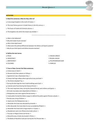 Ancient Greece 6

ACTIVITIES
5. Read the sentences. What do they refer to?
a. A very large kingdom in the north of Greece →
b. The most famous person in Greek history in the 4th century →
c. The fusion of Greek and Oriental cultures →
d. The kingdoms into which the empire was divided →
–-----------------------------------------------------------------------------------e. What is the Hellenism?
f. Why did Greeks found colonies?
g. Why is Dark Age known?
h. What were the political differences between the Athens and Sparta systems?
i. Why do you think Sparta and Athens became enemies?

6. Define the next terms:
a. POLIS

e. MAGNA GREECE

b. DEMOCRACY

f. DELIAN LEAGUE

c. ARISTOCRACY

g. PELOPONNESIAN WAR

d. COLONIES

h. PERICLES

7. True or false. Correct the false sentences.
a. Greece was an island →
b. Minoans built their palaces on hilltops →
c. Agamemnon was a Mycenaean king →
d. Greece had huge valleys where agriculture was practised →
e. The Dorian attacked Troy →
f. During the Dark Age the most Greek buildings were built →
g. Colonies were found during the Classical Period →
h. The most important cities, during the Classical Period, were Athens and Sparta →
i. All Greek city-states were dependents of Athens →
j. Pelopponeso wars were against Persian enemy →
k. Greek poleis formed the Delian League to defend the poleis against Persians attacks →
l. Pericles was a king of Athens →
m. Sparta won the Pelopponeso war →
n. Alexander the Great was educated by Aristotle →
o. Whe Alexander the Great died, he was succeeded by Philiph II →
p. Alexander the Great built a huge empire in 10 years →
q. Macedonians were not influence by Greek culture →
r. Troy was on Magna Greece territories →
s. Alexandria was a Greek city located in Persia →
t. The Battle of Marathon took part during the First Persian War →

 