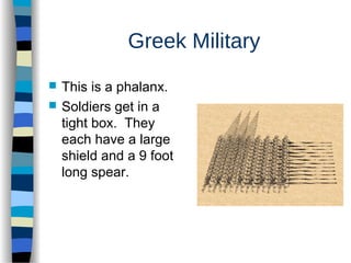 Greek Military
 This is a phalanx.
 Soldiers get in a
tight box. They
each have a large
shield and a 9 foot
long spear.
 