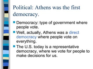 Political: Athens was the first
democracy.
 Democracy: type of government where
people vote.
 Well, actually, Athens was a direct
democracy where people vote on
everything.
 The U.S. today is a representative
democracy, where we vote for people to
make decisions for us.
 