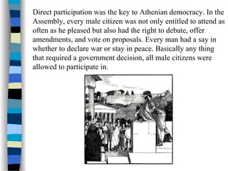 Direct participation was the key to Athenian democracy. In the
Assembly, every male citizen was not only entitled to attend as
often as he pleased but also had the right to debate, offer
amendments, and vote on proposals. Every man had a say in
whether to declare war or stay in peace. Basically any thing
that required a government decision, all male citizens were
allowed to participate in.
 
