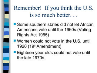 Remember! If you think the U.S.
is so much better. . .
 Some southern states did not let African
Americans vote until the 1960s (Voting
Rights Act 1965)
 Women could not vote in the U.S. until
1920 (19th
Amendment)
 Eighteen year olds could not vote until
the late 1970s.
 