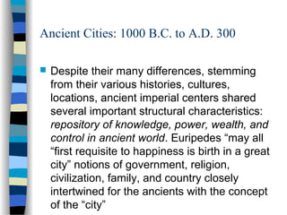 Ancient Cities: 1000 B.C. to A.D. 300
 Despite their many differences, stemming
from their various histories, cultures,
locations, ancient imperial centers shared
several important structural characteristics:
repository of knowledge, power, wealth, and
control in ancient world. Euripedes “may all
“first requisite to happiness is birth in a great
city” notions of government, religion,
civilization, family, and country closely
intertwined for the ancients with the concept
of the “city”
 