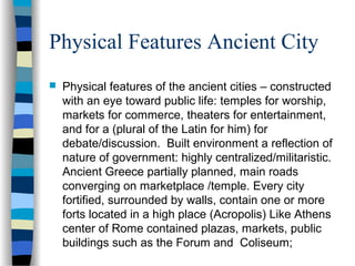 Physical Features Ancient City
 Physical features of the ancient cities – constructed
with an eye toward public life: temples for worship,
markets for commerce, theaters for entertainment,
and for a (plural of the Latin for him) for
debate/discussion. Built environment a reflection of
nature of government: highly centralized/militaristic.
Ancient Greece partially planned, main roads
converging on marketplace /temple. Every city
fortified, surrounded by walls, contain one or more
forts located in a high place (Acropolis) Like Athens
center of Rome contained plazas, markets, public
buildings such as the Forum and Coliseum;
 