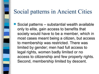 Social patterns in Ancient Cities
 Social patterns – substantial wealth available
only to elite, gain access to benefits that
society would have to be a member, which in
most cases meant being a citizen, but access
to membership was restricted. There was
limited by gender; men had full access to
legal rights, women badly limited or no
access to citizenship and few property rights.
Second, membership limited by descent.
 